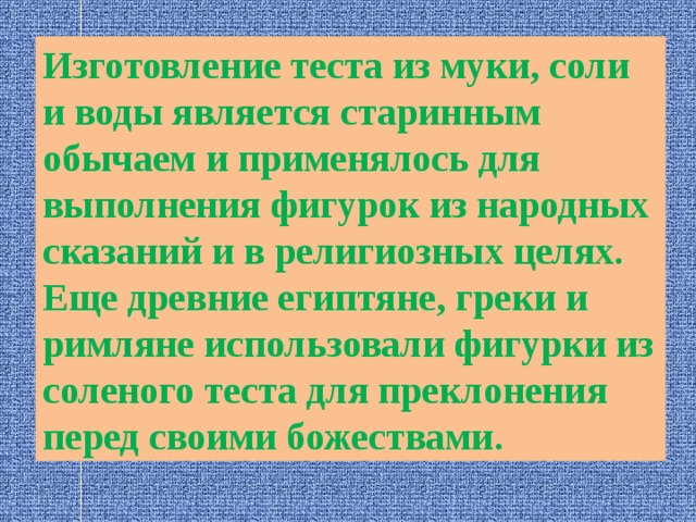 Изготовление теста из муки, соли и воды является старинным обычаем и применялось для выполнения фигурок из народных сказаний и в религиозных целях. Еще древние египтяне, греки и римляне использовали фигурки из соленого теста для преклонения перед своими божествами. 