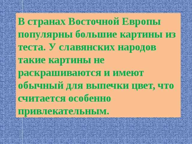 В странах Восточной Европы популярны большие картины из теста. У славянских народов такие картины не раскрашиваются и имеют обычный для выпечки цвет, что считается особенно привлекательным. 