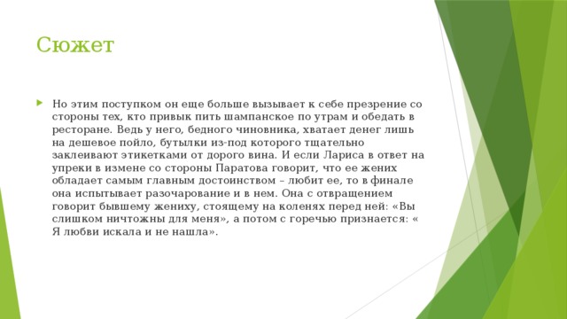 Сюжет Но этим поступком он еще больше вызывает к себе презрение со стороны тех, кто привык пить шампанское по утрам и обедать в ресторане. Ведь у него, бедного чиновника, хватает денег лишь на дешевое пойло, бутылки из-под которого тщательно заклеивают этикетками от дорого вина. И если Лариса в ответ на упреки в измене со стороны Паратова говорит, что ее жених обладает самым главным достоинством – любит ее, то в финале она испытывает разочарование и в нем. Она с отвращением говорит бывшему жениху, стоящему на коленях перед ней: «Вы слишком ничтожны для меня», а потом с горечью признается: « Я любви искала и не нашла». 