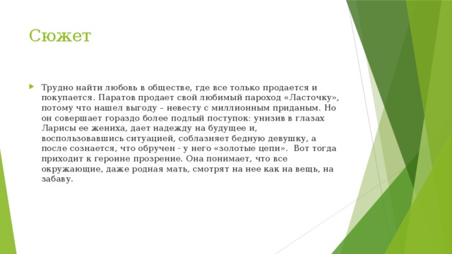Сюжет Трудно найти любовь в обществе, где все только продается и покупается. Паратов продает свой любимый пароход «Ласточку», потому что нашел выгоду – невесту с миллионным приданым. Но он совершает гораздо более подлый поступок: унизив в глазах Ларисы ее жениха, дает надежду на будущее и, воспользовавшись ситуацией, соблазняет бедную девушку, а после сознается, что обручен - у него «золотые цепи». Вот тогда приходит к героине прозрение. Она понимает, что все окружающие, даже родная мать, смотрят на нее как на вещь, на забаву. 