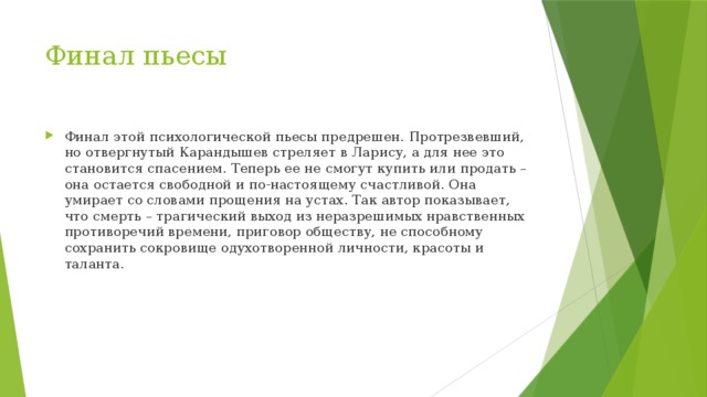 Финал пьесы Финал этой психологической пьесы предрешен. Протрезвевший, но отвергнутый Карандышев стреляет в Ларису, а для нее это становится спасением. Теперь ее не смогут купить или продать – она остается свободной и по-настоящему счастливой. Она умирает со словами прощения на устах. Так автор показывает, что смерть – трагический выход из неразрешимых нравственных противоречий времени, приговор обществу, не способному сохранить сокровище одухотворенной личности, красоты и таланта. 