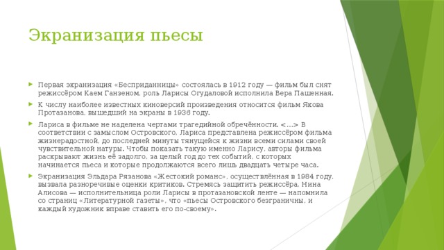 Экранизация пьесы Первая экранизация «Бесприданницы» состоялась в 1912 году — фильм был снят режиссёром Каем Ганзеном, роль Ларисы Огудаловой исполнила Вера Пашенная. К числу наиболее известных киноверсий произведения относится фильм Якова Протазанова, вышедший на экраны в 1936 году. Лариса в фильме не наделена чертами трагедийной обречённости.  В соответствии с замыслом Островского, Лариса представлена режиссёром фильма жизнерадостной, до последней минуты тянущейся к жизни всеми силами своей чувствительной натуры. Чтобы показать такую именно Ларису, авторы фильма раскрывают жизнь её задолго, за целый год до тех событий, с которых начинается пьеса и которые продолжаются всего лишь двадцать четыре часа. Экранизация Эльдара Рязанова «Жестокий романс», осуществлённая в 1984 году, вызвала разноречивые оценки критиков. Стремясь защитить режиссёра, Нина Алисова — исполнительница роли Ларисы в протазановской ленте — напомнила со страниц «Литературной газеты», что «пьесы Островского безграничны, и каждый художник вправе ставить его по-своему». 