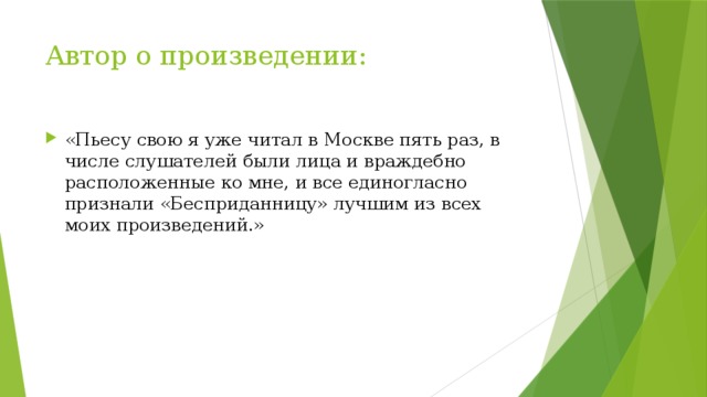 Автор о произведении: «Пьесу свою я уже читал в Москве пять раз, в числе слушателей были лица и враждебно расположенные ко мне, и все единогласно признали «Бесприданницу» лучшим из всех моих произведений.» 
