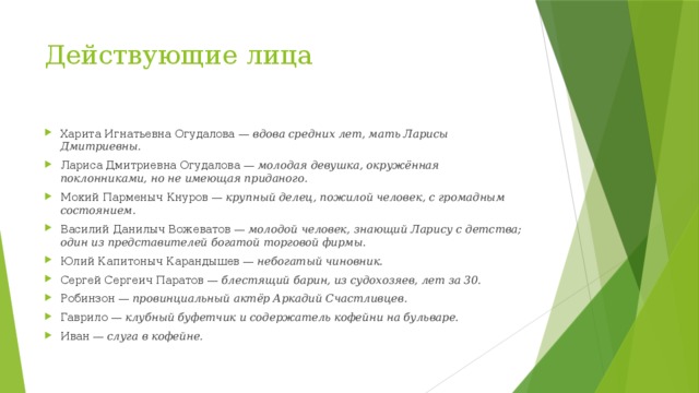 Действующие лица Харита Игнатьевна Огудалова —  вдова средних лет, мать Ларисы Дмитриевны. Лариса Дмитриевна Огудалова —  молодая девушка, окружённая поклонниками, но не имеющая приданого. Мокий Парменыч Кнуров —  крупный делец, пожилой человек, с громадным состоянием. Василий Данилыч Вожеватов —  молодой человек, знающий Ларису с детства; один из представителей богатой торговой фирмы. Юлий Капитоныч Карандышев —  небогатый чиновник. Сергей Сергеич Паратов —  блестящий барин, из судохозяев, лет за 30. Робинзон —  провинциальный актёр Аркадий Счастливцев. Гаврило —  клубный буфетчик и содержатель кофейни на бульваре. Иван —  слуга в кофейне. 