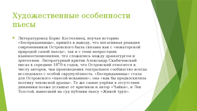 Художественные особенности пьесы Литературовед Борис Костелянец, изучая историю «Бесприданницы», пришёл к выводу, что негативная реакция современников Островского была связана как с «новаторской природой самой пьесы», так и с теми непростыми взаимоотношениями, что сложились между драматургом и зрителями. Литературный критик Александр Скабичевский писал в середине 1870-х годов, что Островский относится к числу авторов, чьи произведения театральное сообщество всегда исследовало с особой скрупулёзность. «Бесприданница» стала для Островского «пьесой-исканием»; она «как бы предвосхитила поэтику чеховской драмы». Те же самые упрёки в отсутствии динамики позже услышат от критиков и автор «Чайки», и Лев Толстой, вынесший на суд публики пьесу «Живой труп». 