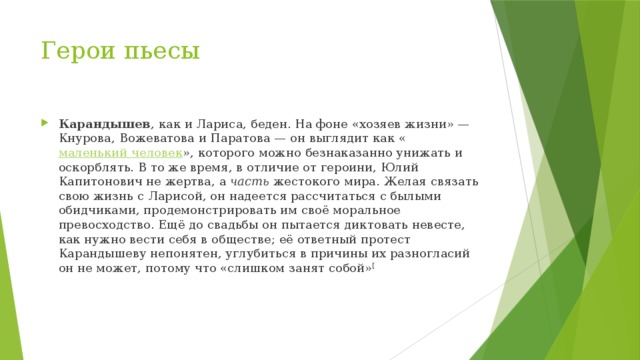 Герои пьесы Карандышев , как и Лариса, беден. На фоне «хозяев жизни» — Кнурова, Вожеватова и Паратова — он выглядит как « маленький человек », которого можно безнаказанно унижать и оскорблять. В то же время, в отличие от героини, Юлий Капитонович не жертва, а  часть  жестокого мира. Желая связать свою жизнь с Ларисой, он надеется рассчитаться с былыми обидчиками, продемонстрировать им своё моральное превосходство. Ещё до свадьбы он пытается диктовать невесте, как нужно вести себя в обществе; её ответный протест Карандышеву непонятен, углубиться в причины их разногласий он не может, потому что «слишком занят собой» [ 