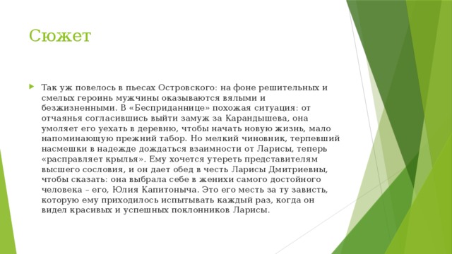 Сюжет Так уж повелось в пьесах Островского: на фоне решительных и смелых героинь мужчины оказываются вялыми и безжизненными. В «Бесприданнице» похожая ситуация: от отчаянья согласившись выйти замуж за Карандышева, она умоляет его уехать в деревню, чтобы начать новую жизнь, мало напоминающую прежний табор. Но мелкий чиновник, терпевший насмешки в надежде дождаться взаимности от Ларисы, теперь «расправляет крылья». Ему хочется утереть представителям высшего сословия, и он дает обед в честь Ларисы Дмитриевны, чтобы сказать: она выбрала себе в женихи самого достойного человека – его, Юлия Капитоныча. Это его месть за ту зависть, которую ему приходилось испытывать каждый раз, когда он видел красивых и успешных поклонников Ларисы. 