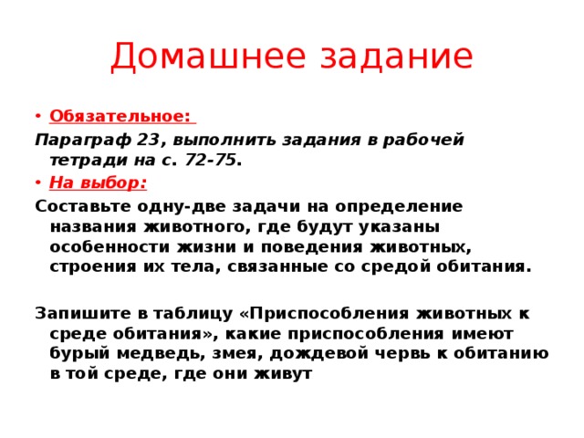 Домашнее задание Обязательное: Параграф 23, выполнить задания в рабочей тетради на с. 72-75. На выбор: Составьте одну-две задачи на определение названия животного, где будут указаны особенности жизни и поведения животных, строения их тела, связанные со средой обитания.  Запишите в таблицу «Приспособления животных к среде обитания», какие приспособления имеют бурый медведь, змея, дождевой червь к обитанию в той среде, где они живут 