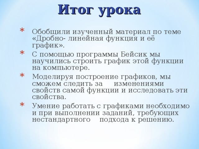 Итог урока Обобщили изученный материал по теме «Дробно- линейная функция и её график». С помощью программы Бейсик мы научились строить график этой функции на компьютере. Моделируя построение графиков, мы сможем следить за изменениями свойств самой функции и исследовать эти свойства. Умение работать с графиками необходимо и при выполнении заданий, требующих нестандартного подхода к решению. 
