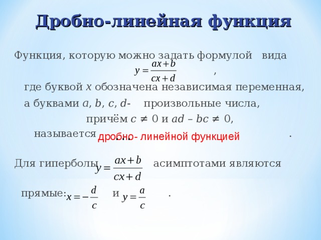 Дробно-линейная функция  Функция, которую можно задать формулой вида  ,  где буквой х обозначена независимая переменная,  а буквами a , b , c , d - произвольные числа,  причём c  ≠ 0 и ad – bc ≠ 0 ,  называется .  Для гиперболы асимптотами являются  прямые: и . дробно- линейной функцией  . . . 