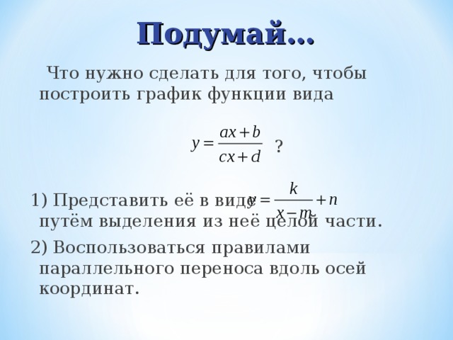 Подумай…  Что нужно сделать для того, чтобы построить график функции вида  ? 1) Представить её в виде путём выделения из неё целой части. 2) Воспользоваться правилами параллельного переноса вдоль осей координат. 