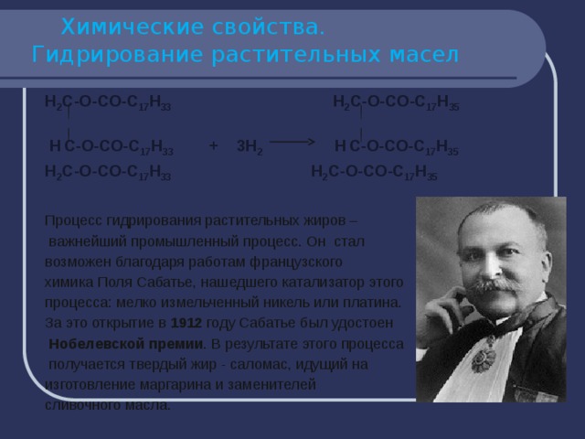  Химические свойства.  Гидрирование растительных масел Н 2 С-О-СО-С 17 Н 33 Н 2 С-О-СО-С 17 Н 35   Н  С-О-СО-С 17 Н 33 + 3Н 2 Н  С-О-СО-С 17 Н 35  Н 2 С-О-СО-С 17 Н 33 Н 2 С-О-СО-С 17 Н 35  Процесс гидрирования растительных жиров –  важнейший промышленный процесс. Он стал возможен благодаря работам французского химика Поля Сабатье, нашедшего катализатор этого процесса: мелко измельченный никель или платина. За это открытие в 1912 году Сабатье был удостоен  Нобелевской премии . В результате этого процесса  получается твердый жир - саломас, идущий на изготовление маргарина и заменителей сливочного масла. 