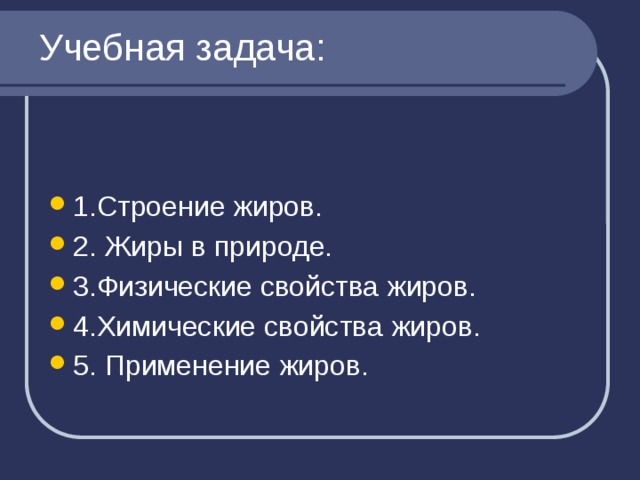 Учебная задача: 1.Строение жиров. 2. Жиры в природе. 3.Физические свойства жиров. 4.Химические свойства жиров. 5. Применение жиров. 