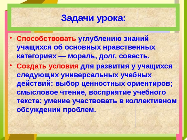 Задачи урока: Способствовать углублению знаний учащихся об основных нравственных категориях — мораль, долг, совесть. Создать условия для развития у учащихся следующих универсальных учебных действий: выбор ценностных ориентиров; смысловое чтение, восприятие учебного текста; умение участвовать в коллективном обсуждении проблем. 