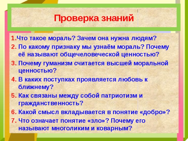 Проверка знаний 1. Что такое мораль? Зачем она нужна людям? 2. По какому признаку мы узнаём мораль? Почему её называют общечеловеческой ценностью? 3. Почему гуманизм считается высшей моральной ценностью? 4. В каких поступках проявляется любовь к ближнему? 5. Как связаны между собой патриотизм и гражданственность? 6. Какой смысл вкладывается в понятие «добро»? 7. Что означает понятие «зло»? Почему его называют многоликим и коварным?  