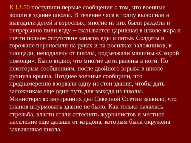 К 13:50 поступили первые сообщения о том, что военные вошли в здание школы. В течение часа в толпу выносили и выводили детей и взрослых, многие из них были раздеты и непрерывно пили воду – сказывается царившая в школе жара и почти полное отсутствие запасов еды и питья. Солдаты и горожане переносили на руках и на носилках заложников, к площади, неподалеку от школы, подъезжали машины «Скорой помощи». Было видно, что многие дети ранены в ноги. По некоторым сообщениям, после двойного взрыва в школе рухнула крыша. Позднее военные сообщили, что преднамеренно взорвали одну из стен здания, чтобы дать заложникам еще один путь для выхода из школы. Министерство внутренних дел Северной Осетии заявило, что планов штурмовать здание не было. Как только началась стрельба, власти стали оттеснять журналистов и местное население еще дальше от кордона, которым была окружена захваченная школа.