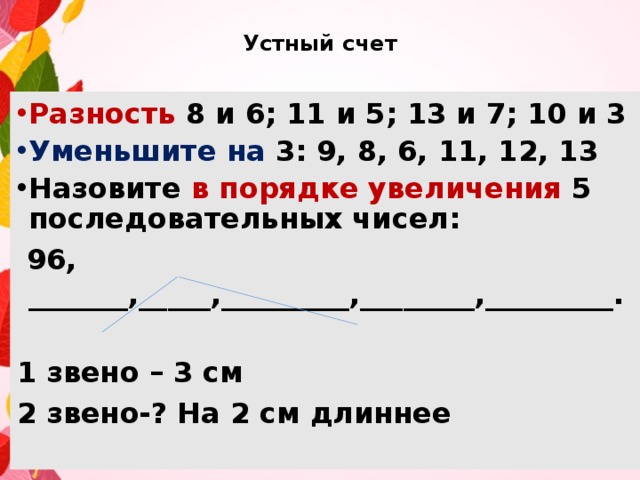 Устный счет Разность 8 и 6; 11 и 5; 13 и 7; 10 и 3 Уменьшите на 3: 9, 8, 6, 11, 12, 13 Назовите в порядке увеличения 5 последовательных чисел:  96, _______,_____,_________,________,_________.  1 звено – 3 см 2 звено-? На 2 см длиннее 