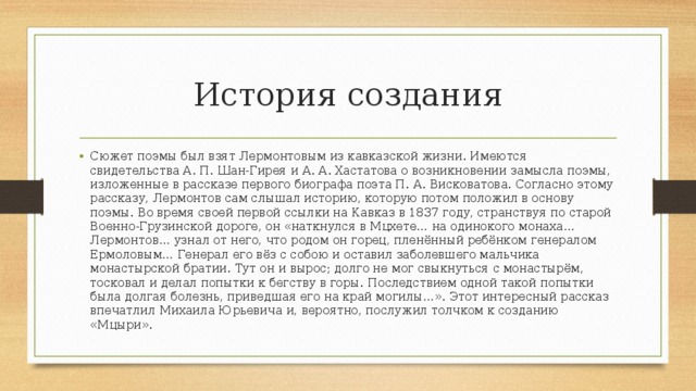 История создания Сюжет поэмы был взят Лермонтовым из кавказской жизни. Имеются свидетельства А. П. Шан-Гирея и А. А. Хастатова о возникновении замысла поэмы, изложенные в рассказе первого биографа поэта П. А. Висковатова. Согласно этому рассказу, Лермонтов сам слышал историю, которую потом положил в основу поэмы. Во время своей первой ссылки на Кавказ в 1837 году, странствуя по старой Военно-Грузинской дороге, он «наткнулся в Мцхете… на одинокого монаха… Лермонтов… узнал от него, что родом он горец, пленённый ребёнком генералом Ермоловым… Генерал его вёз с собою и оставил заболевшего мальчика монастырской братии. Тут он и вырос; долго не мог свыкнуться с монастырём, тосковал и делал попытки к бегству в горы. Последствием одной такой попытки была долгая болезнь, приведшая его на край могилы…». Этот интересный рассказ впечатлил Михаила Юрьевича и, вероятно, послужил толчком к созданию «Мцыри». 