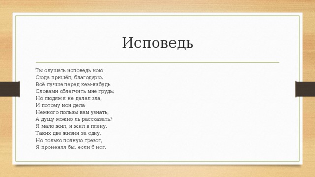 Исповедь Ты слушать исповедь мою Сюда пришёл, благодарю. Всё лучше перед кем-нибудь Словами облегчить мне грудь; Но людям я не делал зла, И потому мои дела Немного пользы вам узнать, А душу можно ль рассказать? Я мало жил, и жил в плену. Таких две жизни за одну, Но только полную тревог, Я променял бы, если б мог. 