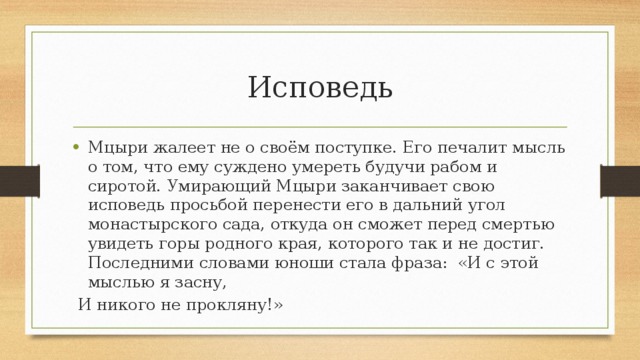Исповедь Мцыри жалеет не о своём поступке. Его печалит мысль о том, что ему суждено умереть будучи рабом и сиротой. Умирающий Мцыри заканчивает свою исповедь просьбой перенести его в дальний угол монастырского сада, откуда он сможет перед смертью увидеть горы родного края, которого так и не достиг. Последними словами юноши стала фраза: «И с этой мыслью я засну,  И никого не прокляну!» 