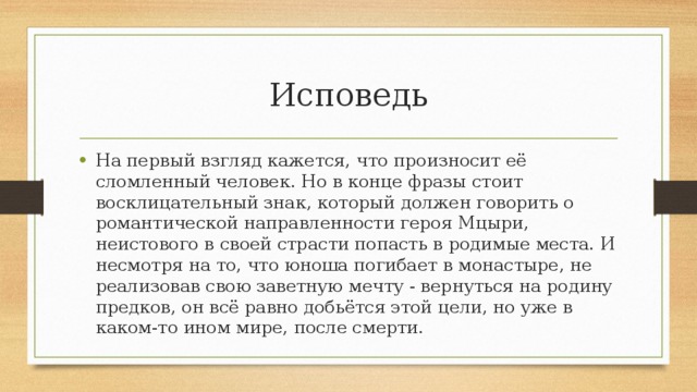 Исповедь На первый взгляд кажется, что произносит её сломленный человек. Но в конце фразы стоит восклицательный знак, который должен говорить о романтической направленности героя Мцыри, неистового в своей страсти попасть в родимые места. И несмотря на то, что юноша погибает в монастыре, не реализовав свою заветную мечту - вернуться на родину предков, он всё равно добьётся этой цели, но уже в каком-то ином мире, после смерти. 