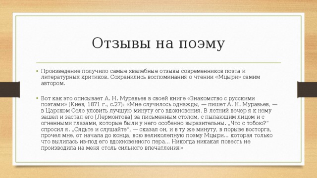 Отзывы на поэму Произведение получило самые хвалебные отзывы современников поэта и литературных критиков. Сохранились воспоминания о чтении «Мцыри» самим автором. Вот как это описывает А. Н. Муравьев в своей книге «Знакомство с русскими поэтами» (Киев, 1871 г., с.27): «Мне случилось однажды, — пишет А. Н. Муравьев, — в Царском Селе уловить лучшую минуту его вдохновения. В летний вечер я к нему зашел и застал его [Лермонтова] за письменным столом, с пылающим лицом и с огненными глазами, которые были у него особенно выразительны. „Что с тобою?“ спросил я. „Сядьте и слушайте“, — сказал он, и в ту же минуту, в порыве восторга, прочел мне, от начала до конца, всю великолепную поэму Мцыри… которая только что вылилась из-под его вдохновенного пера… Никогда никакая повесть не производила на меня столь сильного впечатления» 
