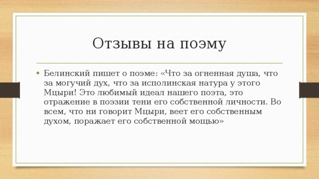 Отзывы на поэму Белинский пишет о поэме: «Что за огненная душа, что за могучий дух, что за исполинская натура у этого Мцыри! Это любимый идеал нашего поэта, это отражение в поэзии тени его собственной личности. Во всем, что ни говорит Мцыри, веет его собственным духом, поражает его собственной мощью» 