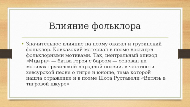 Влияние фольклора Значительное влияние на поэму оказал и грузинский фольклор. Кавказский материал в поэме насыщен фольклорными мотивами. Так, центральный эпизод «Мцыри» — битва героя с барсом — основан на мотивах грузинской народной поэзии, в частности хевсурской песне о тигре и юноше, тема которой нашла отражение и в поэме Шота Руставели «Витязь в тигровой шкуре» 