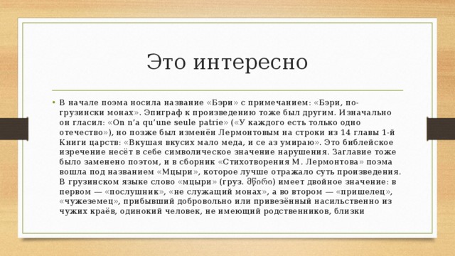 Это интересно В начале поэма носила название «Бэри» с примечанием: «Бэри, по-грузински монах». Эпиграф к произведению тоже был другим. Изначально он гласил: «On n’a qu’une seule patrie» («У каждого есть только одно отечество»), но позже был изменён Лермонтовым на строки из 14 главы 1-й Книги царств: «Вкушая вкусих мало меда, и се аз умираю». Это библейское изречение несёт в себе символическое значение нарушения. Заглавие тоже было заменено поэтом, и в сборник «Стихотворения М. Лермонтова» поэма вошла под названием «Мцыри», которое лучше отражало суть произведения. В грузинском языке слово «мцыри» (груз. მწირი) имеет двойное значение: в первом — «послушник», «не служащий монах», а во втором — «пришелец», «чужеземец», прибывший добровольно или привезённый насильственно из чужих краёв, одинокий человек, не имеющий родственников, близки 