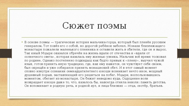 Сюжет поэмы В основе поэмы — трагическая история мальчика-горца, который был пленён русским генералом. Тот повёз его с собой, но дорогой ребёнок заболел. Монахи близлежащего монастыря пожалели маленького пленника и оставили жить в обители, где он и вырос. Так юный Мцыри оказался обречён на жизнь вдали от отечества и «вдали от солнечного света», которая казалась ему жизнью узника. Мальчик всё время тосковал по родине. Однако постепенно подкидыш как будто привык к «плену», выучил чужой язык, готов принять иную традицию, где, как ему кажется, он чувствует себя своим, был окрещён и уже собирался принять монашеский обет. И в этот самый момент словно изнутри сознания семнадцатилетнего юноши возникает нечто иное, мощный душевный порыв, заставляющий его решиться на побег. Мцыри, воспользовавшись моментом, сбегает из монастыря. Он бежит неведомо куда. Ощущение воли возвращает юноше даже то, что, казалось бы, навсегда отняла неволя: память детства. Он вспоминает и родную речь, и родной аул, и лица близких — отца, сестёр, братьев. 