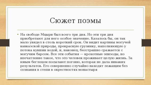 Сюжет поэмы На свободе Мцыри был всего три дня. Но эти три дня приобретают для него особое значение. Казалось бы, он так мало увидел в столь короткий срок. Он видит картины могучей кавказской природы, прекрасную грузинку, наполняющую у потока кувшин водой, и, наконец, бесстрашно сражается с могучим барсом. Все эти события — крохотные эпизоды, но впечатление такое, что это человек проживает целую жизнь. За юным беглецом посылают погоню, которая не дала никаких результатов. Его совершенно случайно находят лежащим без сознания в степи в окрестностях монастыря 
