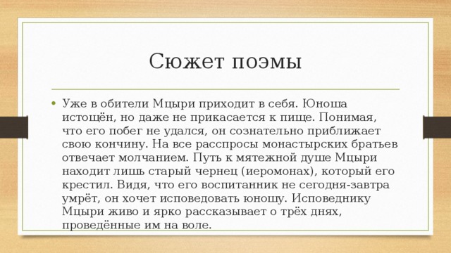 Сюжет поэмы Уже в обители Мцыри приходит в себя. Юноша истощён, но даже не прикасается к пище. Понимая, что его побег не удался, он сознательно приближает свою кончину. На все расспросы монастырских братьев отвечает молчанием. Путь к мятежной душе Мцыри находит лишь старый чернец (иеромонах), который его крестил. Видя, что его воспитанник не сегодня-завтра умрёт, он хочет исповедовать юношу. Исповеднику Мцыри живо и ярко рассказывает о трёх днях, проведённые им на воле. 