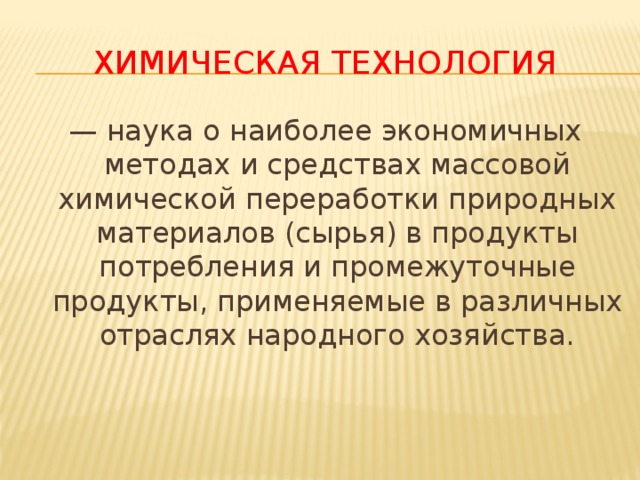 химическая технология — наука о наиболее экономичных методах и средствах массовой химической переработки природных материалов (сырья) в продукты потребления и промежуточные продукты, применяемые в различных отраслях народного хозяйства. 