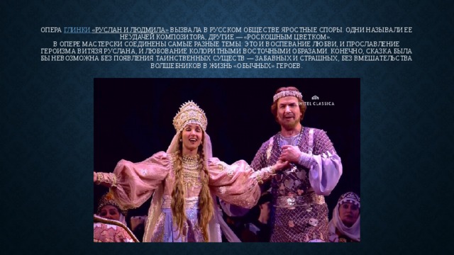 Опера  Глинки  «Руслан и Людмила»  вызвала в русском обществе яростные споры. Одни называли ее неудачей композитора, другие — «роскошным цветком».   В опере мастерски соединены самые разные темы: это и воспевание любви, и прославление героизма витязя Руслана, и любование колоритными восточными образами. Конечно, сказка была бы невозможна без появления таинственных существ — забавных и страшных, без вмешательства волшебников в жизнь «обычных» героев. 