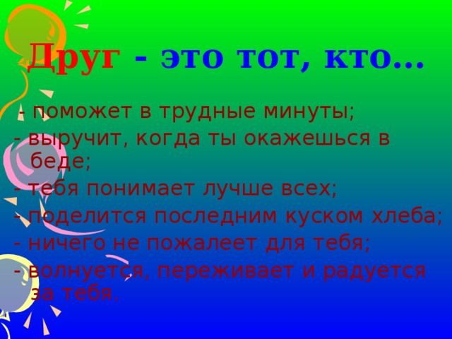 Друг - это тот, кто…  - поможет в трудные минуты; - выручит, когда ты окажешься в беде; - тебя понимает лучше всех; - поделится последним куском хлеба; - ничего не пожалеет для тебя; - волнуется, переживает и радуется за тебя. 