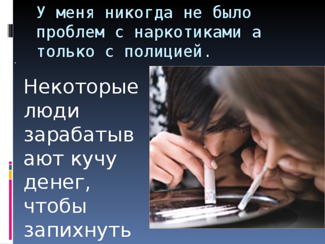 У меня никогда не было проблем с наркотиками а только с полицией. . Некоторые люди зарабатывают кучу денег, чтобы запихнуть их себе в нос. 