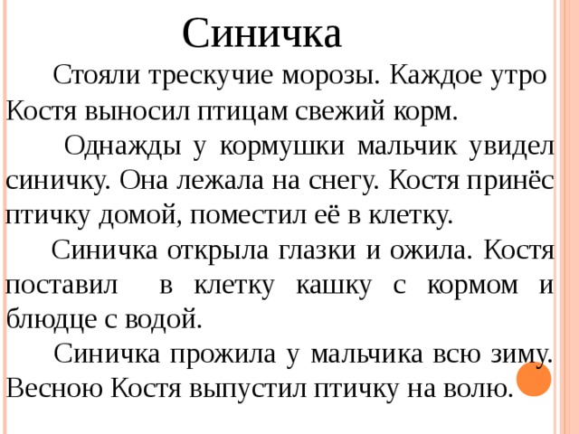 Синичка  Стояли трескучие морозы. Каждое утро Костя выносил птицам свежий корм.  Однажды у кормушки мальчик увидел синичку. Она лежала на снегу. Костя принёс птичку домой, поместил её в клетку.  Синичка открыла глазки и ожила. Костя поставил в клетку кашку с кормом и блюдце с водой.  Синичка прожила у мальчика всю зиму. Весною Костя выпустил птичку на волю. 
