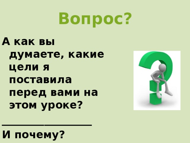 Вопрос? А как вы думаете, какие цели я поставила перед вами на этом уроке? _________________ И почему? 