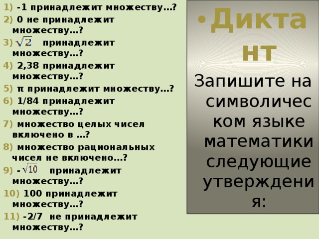 1) -1 принадлежит множеству…? Диктант 2) 0 не принадлежит множеству…? Запишите на символическом языке математики следующие утверждения: 3) принадлежит множеству…? 4) 2,38 принадлежит множеству…? 5) π принадлежит множеству…? 6) 1/84 принадлежит множеству…? 7) множество целых чисел включено в …? 8) множество рациональных чисел не включено…? 9) - принадлежит множеству…? 10) 100 принадлежит множеству…? 11) -2/7 не принадлежит множеству…? 