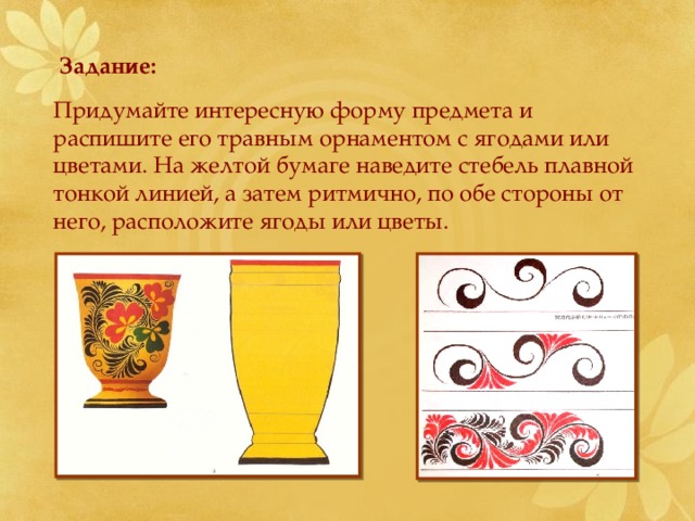 Задание: Придумайте интересную форму предмета и распишите его травным орнаментом с ягодами или цветами. На желтой бумаге наведите стебель плавной тонкой линией, а затем ритмично, по обе стороны от него, расположите ягоды или цветы. 