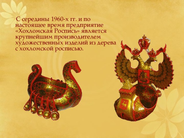  С середины 1960-х гг. и по настоящее время предприятие «Хохломская Роспись» является крупнейшим производителем художественных изделий из дерева с хохломской росписью. 