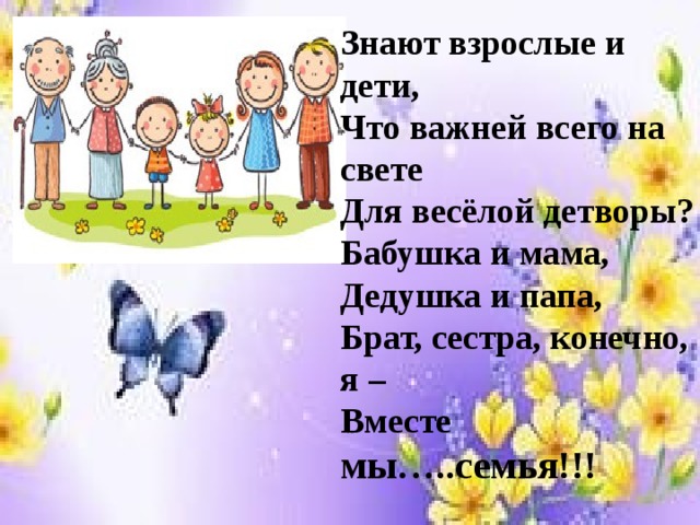 Знают взрослые и дети, Что важней всего на свете Для весёлой детворы? Бабушка и мама, Дедушка и папа, Брат, сестра, конечно, я – Вместе мы…..семья!!! 