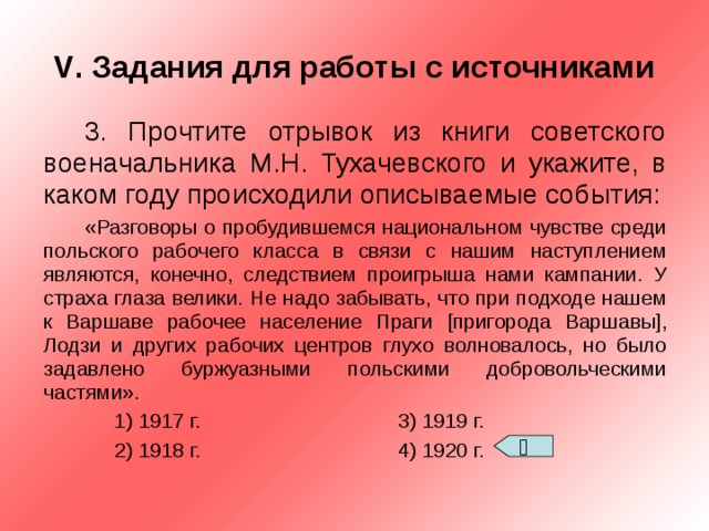 V . Задания для работы с источниками 3. Прочтите отрывок из книги советского военачальника М.Н. Тухачевского и укажите, в каком году происходили описываемые события: «Разговоры о пробудившемся национальном чувстве среди польского рабочего класса в связи с нашим наступлением являются, конечно, следствием проигрыша нами кампании. У страха глаза велики. Не надо забывать, что при подходе нашем к Варшаве рабочее население Праги [ пригорода Варшавы ] , Лодзи и других рабочих центров глухо волновалось, но было задавлено буржуазными польскими добровольческими частями».  1) 1917 г.    3) 1919 г.  2) 1918 г.    4) 1920 г.  