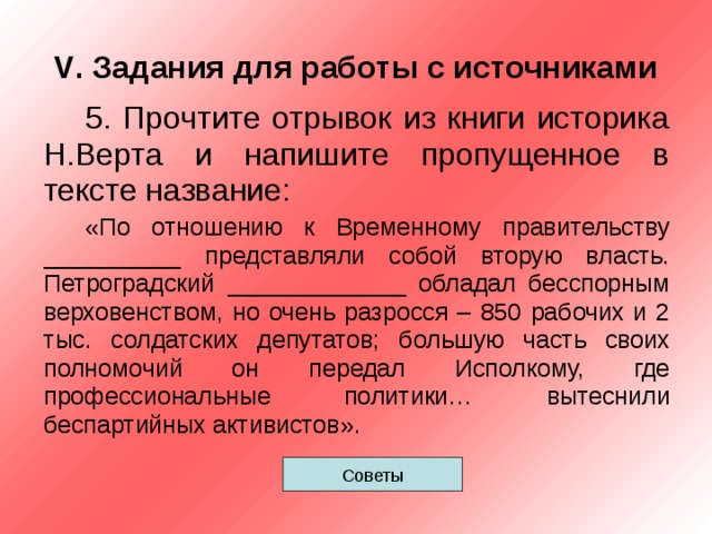 V . Задания для работы с источниками 5. Прочтите отрывок из книги историка Н.Верта и напишите пропущенное в тексте название: «По отношению к Временному правительству __________ представляли собой вторую власть. Петроградский _____________ обладал бесспорным верховенством, но очень разросся – 850 рабочих и 2 тыс. солдатских депутатов; большую часть своих полномочий он передал Исполкому, где профессиональные политики… вытеснили беспартийных активистов». Советы 