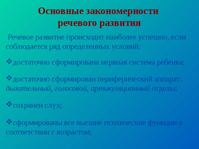 Основные закономерности  речевого развития  Речевое развитие происходит наиболее успешно, если соблюдается ряд определенных условий: достаточно сформирована нервная система ребенка; достаточно сформирован периферический аппарат: дыхательный , голосовой , артикуляционный отделы; сохранен слух; сформированы все высшие психические функции в соответствии с возрастом;   