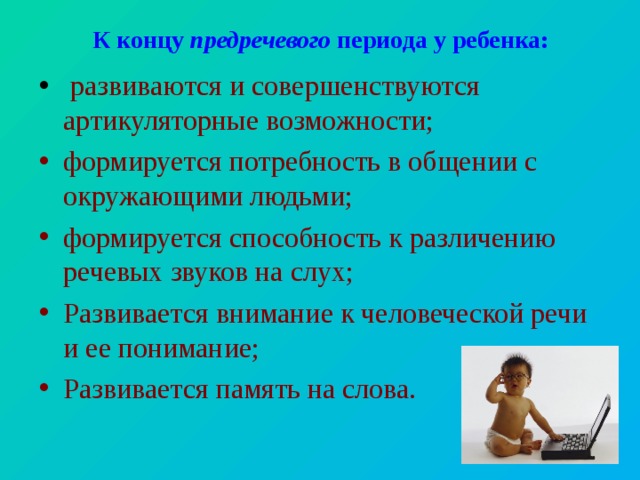 К концу предречевого периода у ребенка:  развиваются и совершенствуются артикуляторные возможности; формируется потребность в общении с окружающими людьми; формируется способность к различению речевых звуков на слух; Развивается внимание к человеческой речи и ее понимание; Развивается память на слова. 