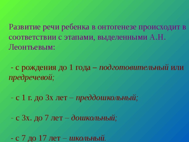   Развитие речи ребенка в онтогенезе происходит в соответствии с этапами, выделенными А.Н. Леонтьевым:   - с рождения до 1 года – подготовительный или предречевой;   - с 1 г. до 3х лет – преддошкольный;   - с 3х. до 7 лет – дошкольный;    - с 7 до 17 лет – школьный.      