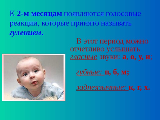 К 2-м месяцам появляются голосовые реакции, которые принято называть гулением . В этот период можно отчетливо услышать гласные звуки: а , о,  у, и ; губные: п, б, м; заднеязычные: к, г, х. 