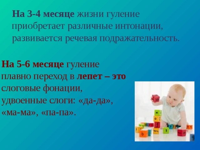 На 3-4 месяце жизни гуление приобретает различные интонации, развивается речевая подражательность. На 5-6 месяце гуление плавно переход в лепет – это слоговые фонации, удвоенные слоги: «да-да», «ма-ма», «па-па». 