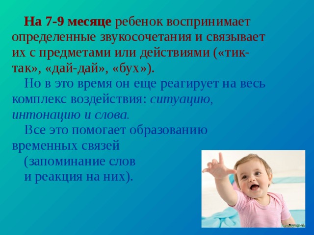 На 7-9 месяце ребенок воспринимает определенные звуко­сочетания и связывает их с предметами или действиями («тик-так», «дай-дай», «бух»). Но в это время он еще реагирует на весь комплекс воз­действия: ситуацию, интонацию и слова. Все это помогает образова­нию временных связей (запоминание слов и реакция на них). 